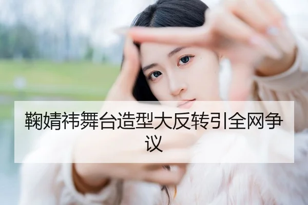 鞠婧祎舞台造型大反转引全网争议