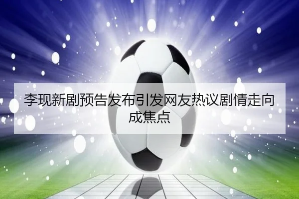 李现新剧预告发布引发网友热议剧情走向成焦点